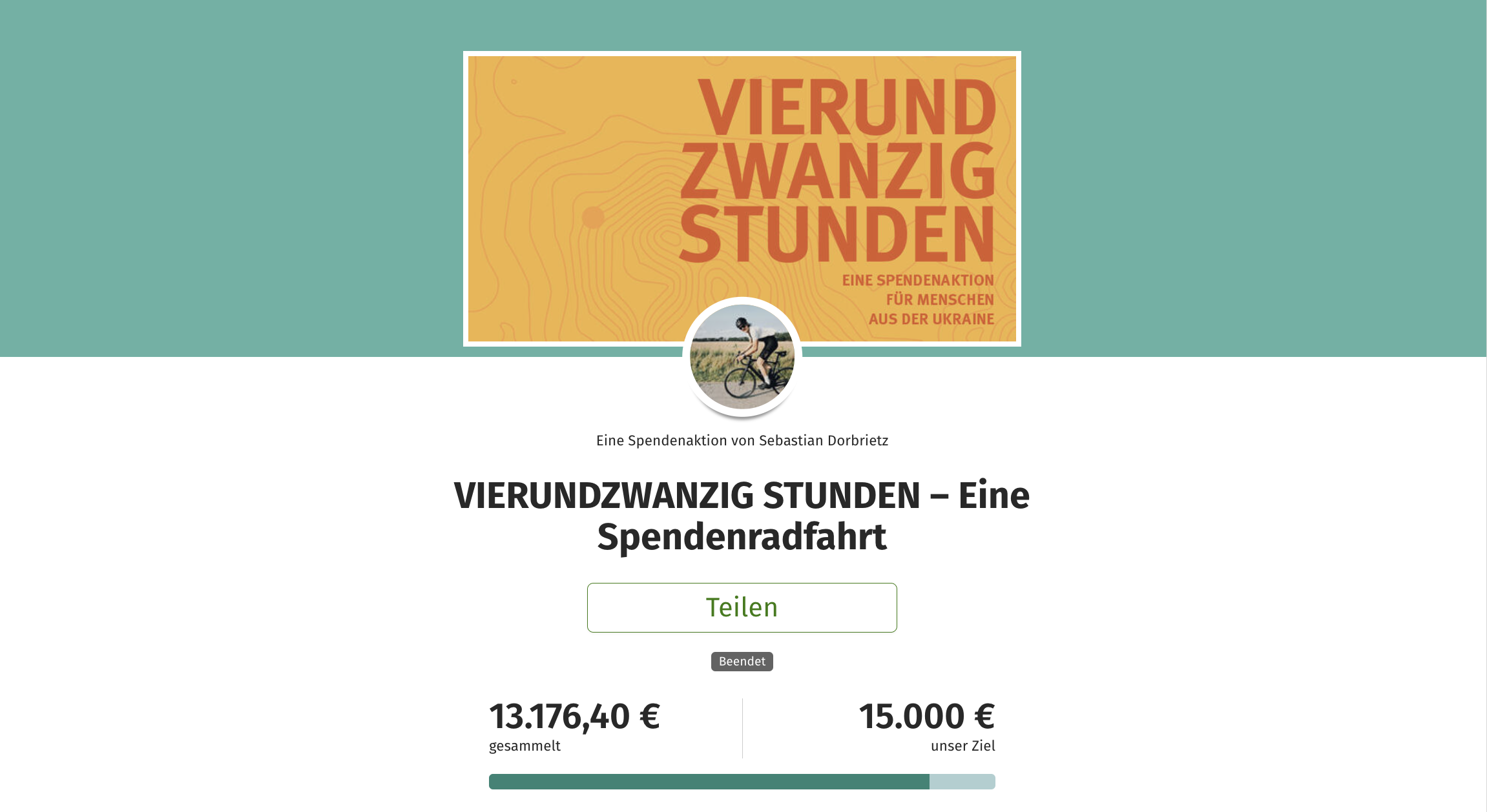 Screenshot von der Spendenaktion: Oben auf türkisgrünem Hintergrund die Spendenaktionsgrafik in hellorange mit Schrift in dunkelorange: “Vierundzwanzig Stunden - Eine Spendenaktion für Menschen aus der Ukraine”, darunter etwas mit der Grafik überschneiden ein Foto von dem Aktionsstarter, das rund ausgeschnitten ist. Er sitzt auf einem Rennrad und in Fahrradkleidung mit Helm. Er ist im Profil gezeigt, wie er eine Landstraße entlang fährt, im Hintergrund ein Feld. Darunter steht kleiner “Eine Spendenaktion von Sebastian Dorbrietz. Darunter in groß die Überschrift “VIERUNDZWANZIG STUNDEN - Eine Spendenradfahrt. Darunter ist ein Button positioniert mit der Aufschrift “Teilen”. Darunter eine kleinen Notiz “Beendet”. Darunter der Spendenbalken. Links daran steht groß 13.176,40 € und in klein “gesammelt”. Rechts am Balken steht 15.000 € und in klein ”unser Ziel”. Der Balken ist nicht komplett mit dunkeltürkis ausgefüllt. Ein Teil ist noch Türkis wie der Hintergrund.